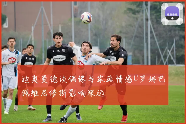 迪奥曼德谈偶像与家庭情感C罗姆巴佩维尼修斯影响深远