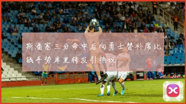 斯潘塞三分命中后向勇士替补席比钱手势库里转发引热议