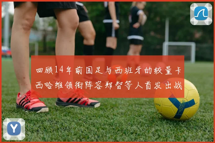 回顾14年前国足与西班牙的较量卡西哈维领衔阵容郑智等人首发出战