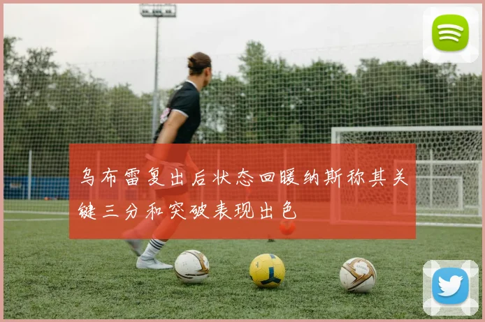 乌布雷复出后状态回暖纳斯称其关键三分和突破表现出色