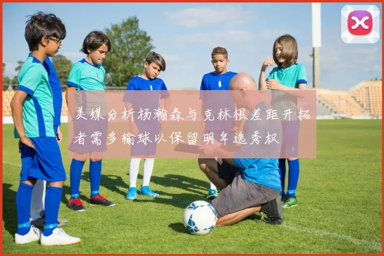 美媒分析杨瀚森与克林根差距开拓者需多输球以保留明年选秀权
