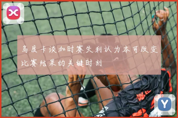乌度卡谈加时赛失利认为本可改变比赛结果的关键时刻