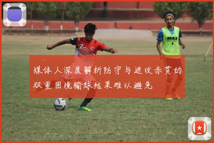 媒体人深度解析防守与进攻赤贫的双重困境输球结果难以避免