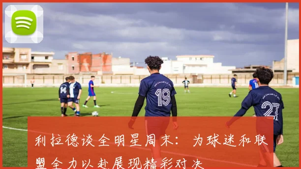 利拉德谈全明星周末：为球迷和联盟全力以赴展现精彩对决