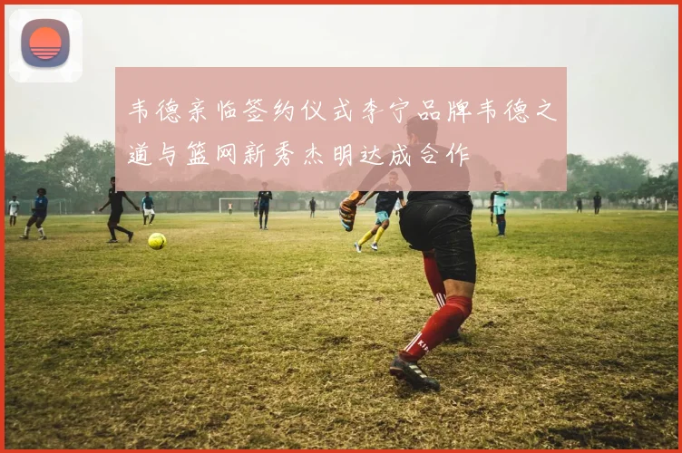 韦德亲临签约仪式李宁品牌韦德之道与篮网新秀杰明达成合作