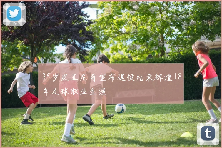 35岁皮亚尼奇宣布退役结束辉煌18年足球职业生涯
