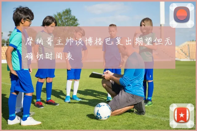 摩纳哥主帅谈博格巴复出期望但无确切时间表