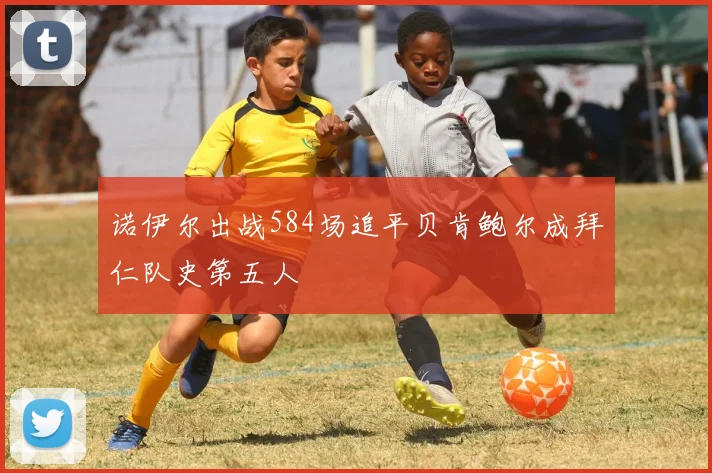 诺伊尔出战584场追平贝肯鲍尔成拜仁队史第五人