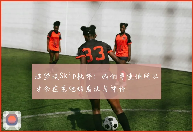 追梦谈Skip批评：我们尊重他所以才会在意他的看法与评价