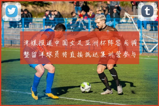 津媒报道中国女足亚洲杯阵容或调整留洋球员将直接抵达集训营参与备战