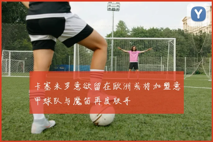 卡塞米罗意欲留在欧洲或将加盟意甲球队与魔笛再度联手