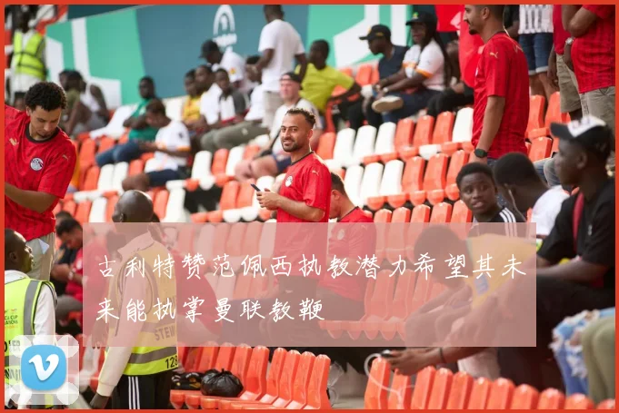 古利特赞范佩西执教潜力希望其未来能执掌曼联教鞭