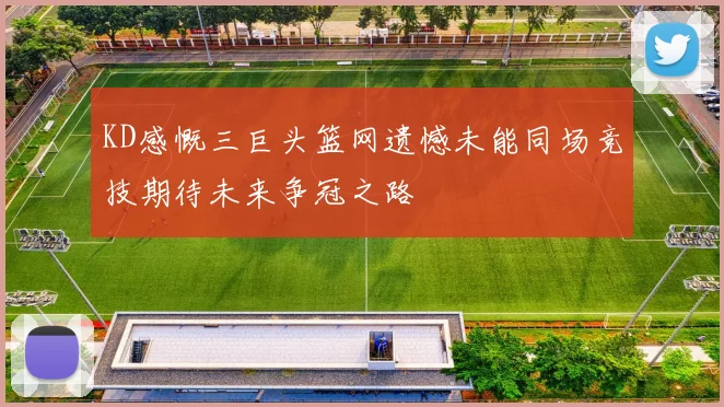 KD感慨三巨头篮网遗憾未能同场竞技期待未来争冠之路